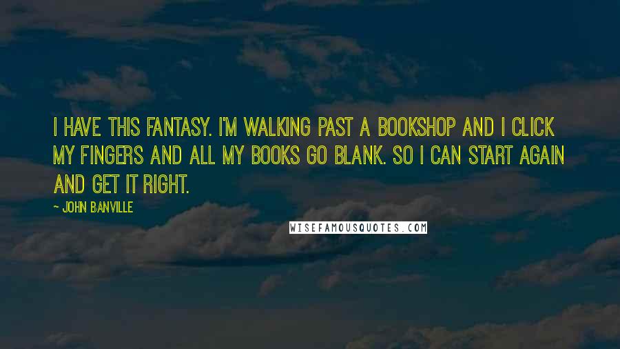 John Banville Quotes: I have this fantasy. I'm walking past a bookshop and I click my fingers and all my books go blank. So I can start again and get it right.