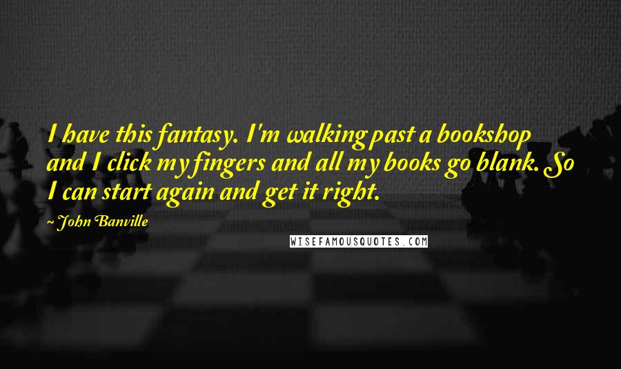 John Banville Quotes: I have this fantasy. I'm walking past a bookshop and I click my fingers and all my books go blank. So I can start again and get it right.