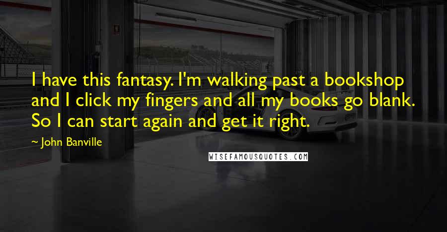 John Banville Quotes: I have this fantasy. I'm walking past a bookshop and I click my fingers and all my books go blank. So I can start again and get it right.