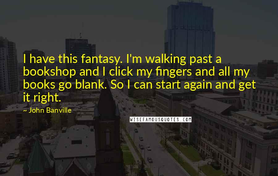 John Banville Quotes: I have this fantasy. I'm walking past a bookshop and I click my fingers and all my books go blank. So I can start again and get it right.