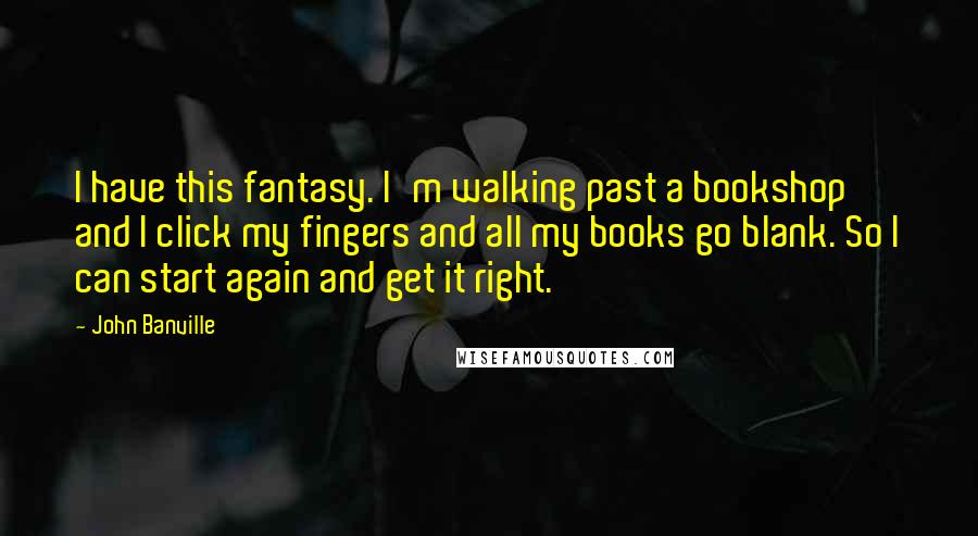 John Banville Quotes: I have this fantasy. I'm walking past a bookshop and I click my fingers and all my books go blank. So I can start again and get it right.
