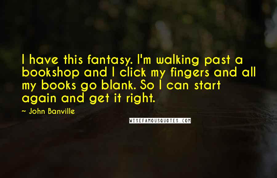 John Banville Quotes: I have this fantasy. I'm walking past a bookshop and I click my fingers and all my books go blank. So I can start again and get it right.