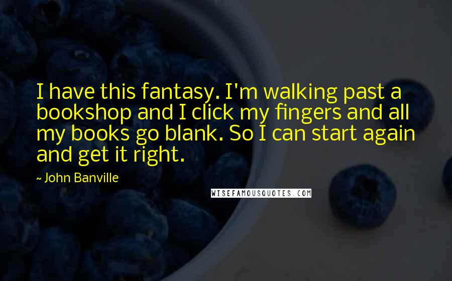 John Banville Quotes: I have this fantasy. I'm walking past a bookshop and I click my fingers and all my books go blank. So I can start again and get it right.