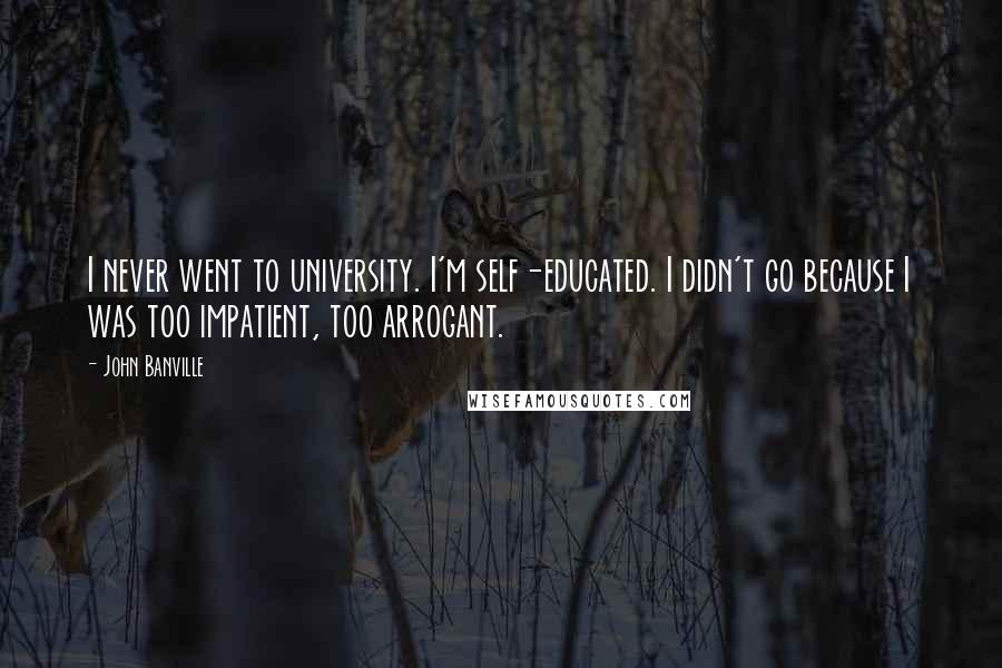 John Banville Quotes: I never went to university. I'm self-educated. I didn't go because I was too impatient, too arrogant.