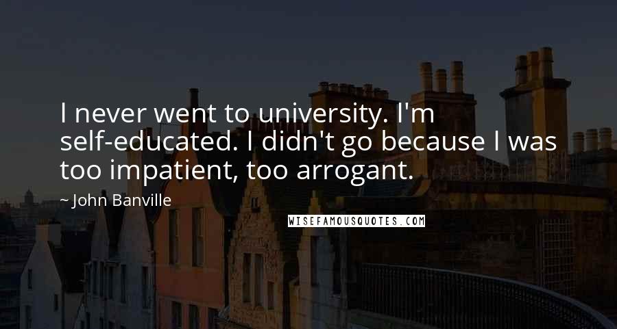 John Banville Quotes: I never went to university. I'm self-educated. I didn't go because I was too impatient, too arrogant.