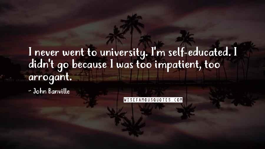 John Banville Quotes: I never went to university. I'm self-educated. I didn't go because I was too impatient, too arrogant.