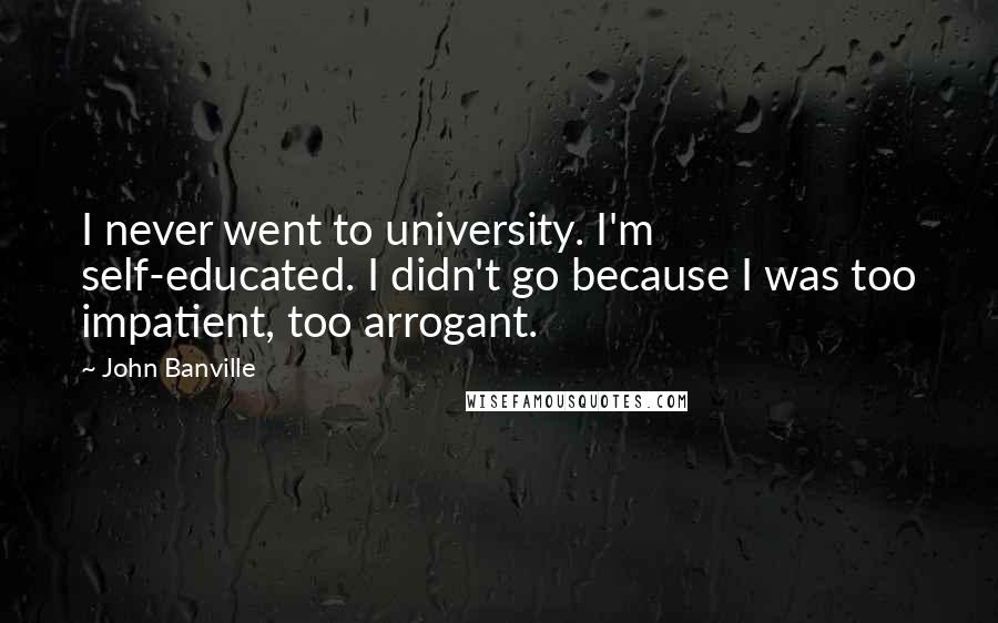 John Banville Quotes: I never went to university. I'm self-educated. I didn't go because I was too impatient, too arrogant.