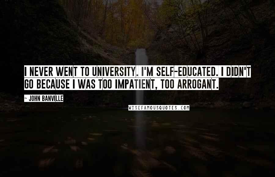John Banville Quotes: I never went to university. I'm self-educated. I didn't go because I was too impatient, too arrogant.