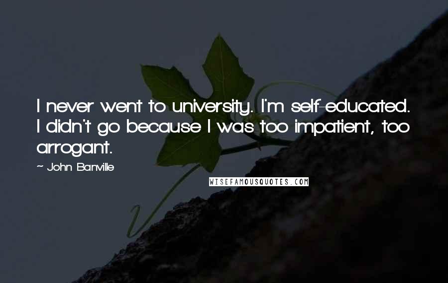 John Banville Quotes: I never went to university. I'm self-educated. I didn't go because I was too impatient, too arrogant.