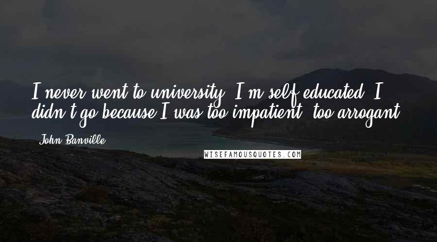 John Banville Quotes: I never went to university. I'm self-educated. I didn't go because I was too impatient, too arrogant.