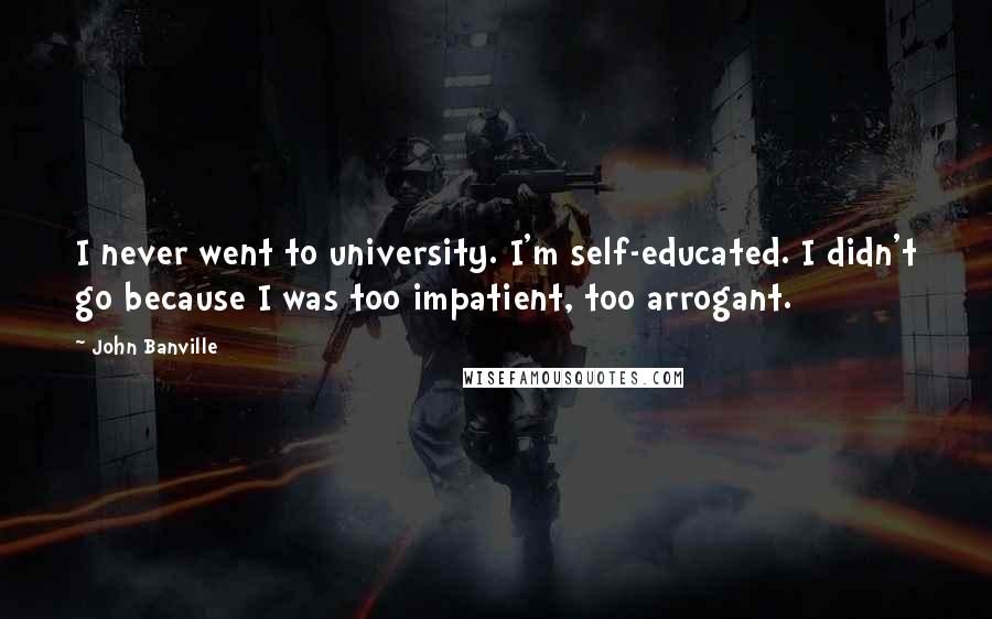 John Banville Quotes: I never went to university. I'm self-educated. I didn't go because I was too impatient, too arrogant.