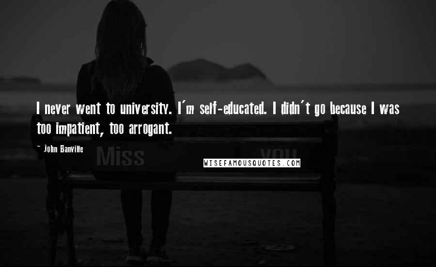 John Banville Quotes: I never went to university. I'm self-educated. I didn't go because I was too impatient, too arrogant.
