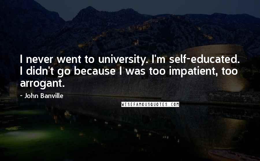 John Banville Quotes: I never went to university. I'm self-educated. I didn't go because I was too impatient, too arrogant.