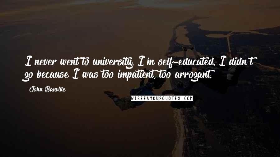 John Banville Quotes: I never went to university. I'm self-educated. I didn't go because I was too impatient, too arrogant.