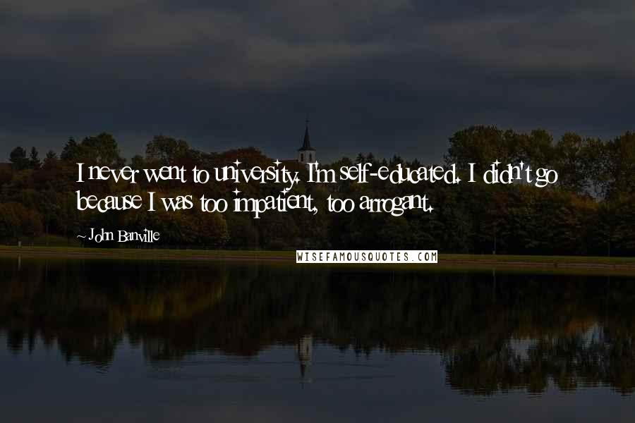 John Banville Quotes: I never went to university. I'm self-educated. I didn't go because I was too impatient, too arrogant.