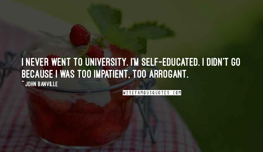 John Banville Quotes: I never went to university. I'm self-educated. I didn't go because I was too impatient, too arrogant.