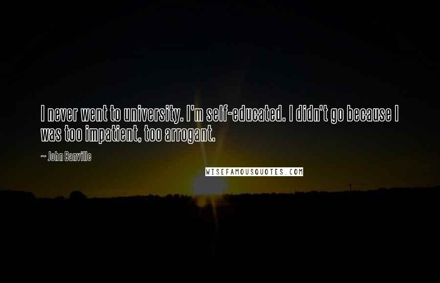 John Banville Quotes: I never went to university. I'm self-educated. I didn't go because I was too impatient, too arrogant.