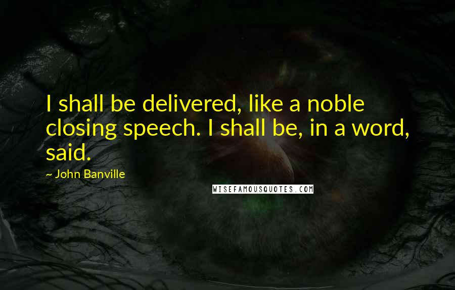 John Banville Quotes: I shall be delivered, like a noble closing speech. I shall be, in a word, said.