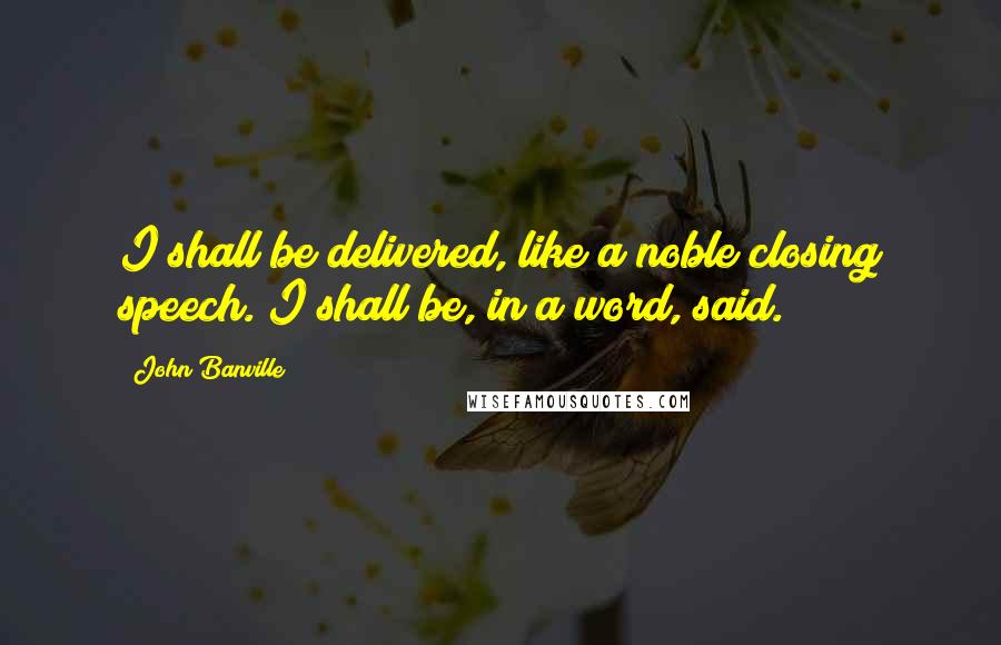 John Banville Quotes: I shall be delivered, like a noble closing speech. I shall be, in a word, said.