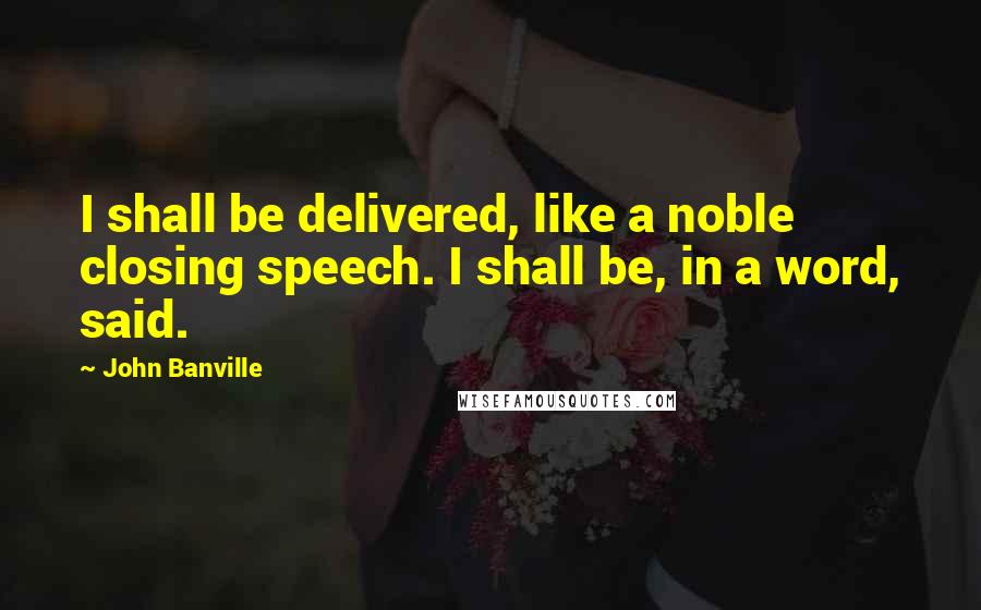 John Banville Quotes: I shall be delivered, like a noble closing speech. I shall be, in a word, said.