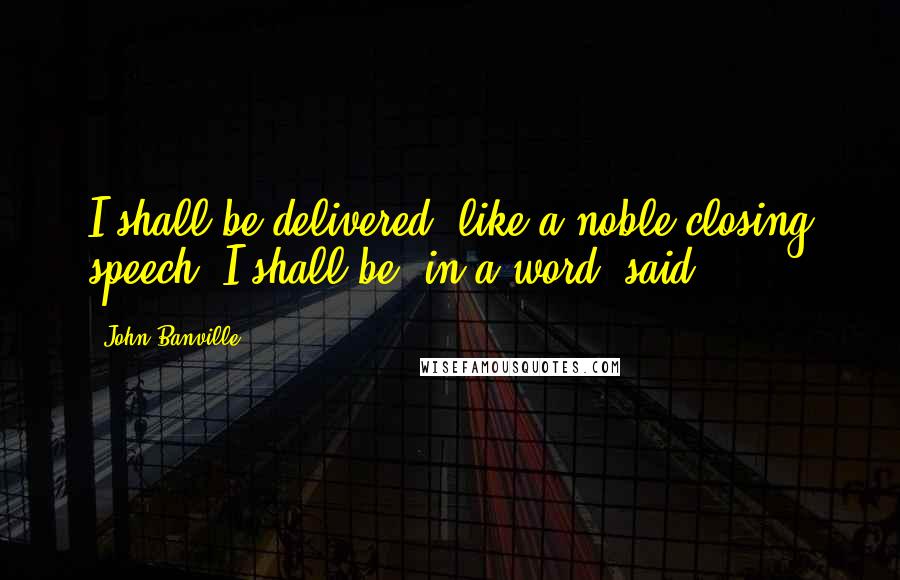 John Banville Quotes: I shall be delivered, like a noble closing speech. I shall be, in a word, said.