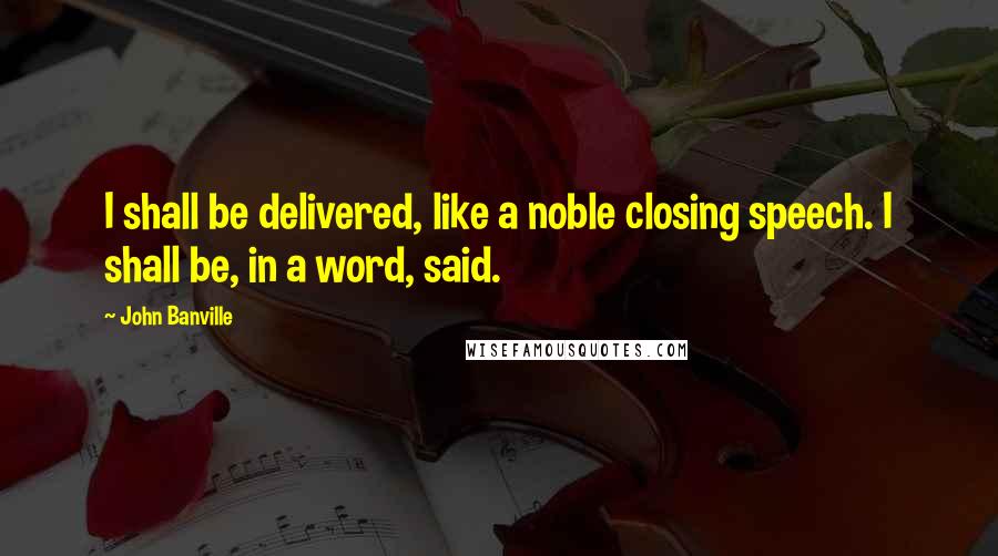 John Banville Quotes: I shall be delivered, like a noble closing speech. I shall be, in a word, said.