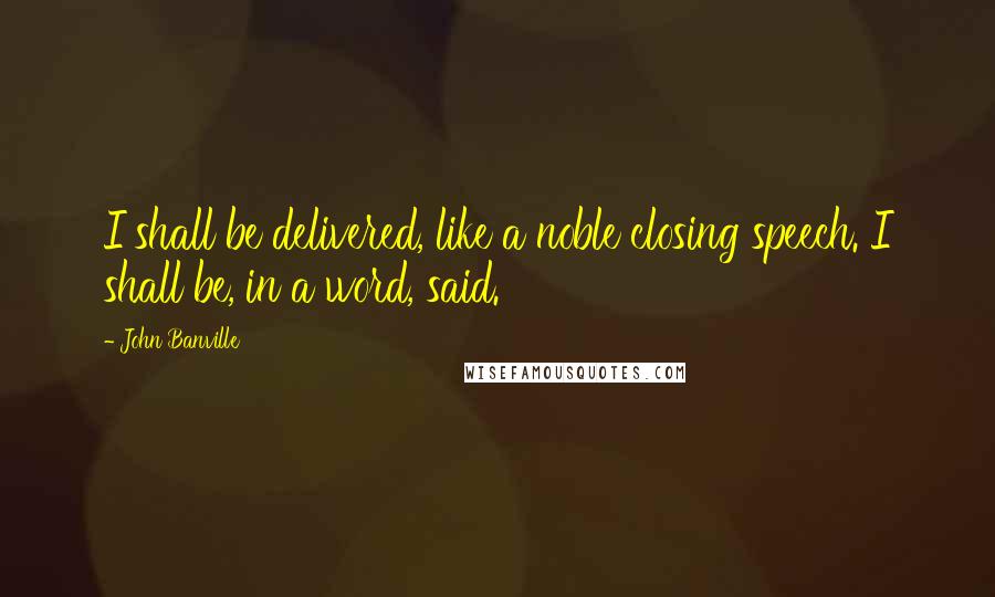 John Banville Quotes: I shall be delivered, like a noble closing speech. I shall be, in a word, said.