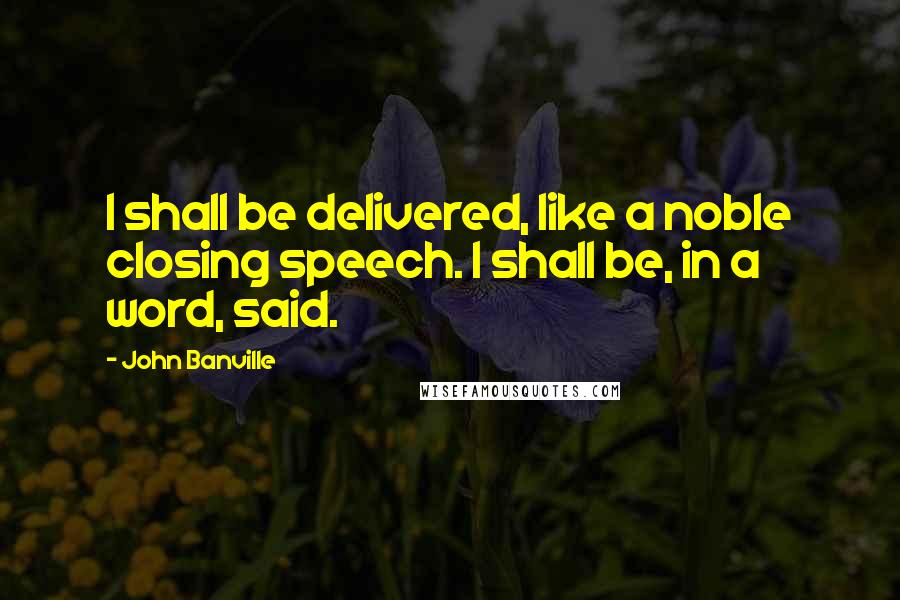 John Banville Quotes: I shall be delivered, like a noble closing speech. I shall be, in a word, said.