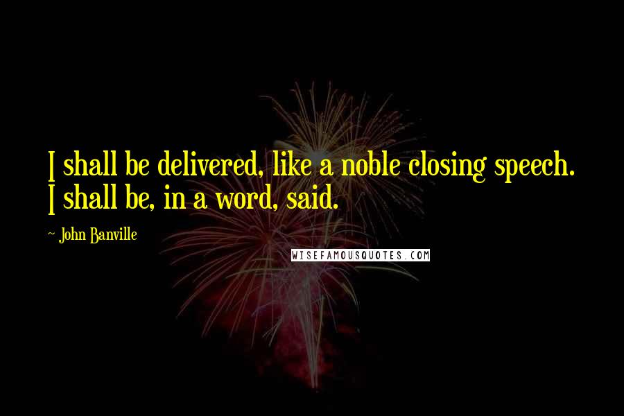 John Banville Quotes: I shall be delivered, like a noble closing speech. I shall be, in a word, said.