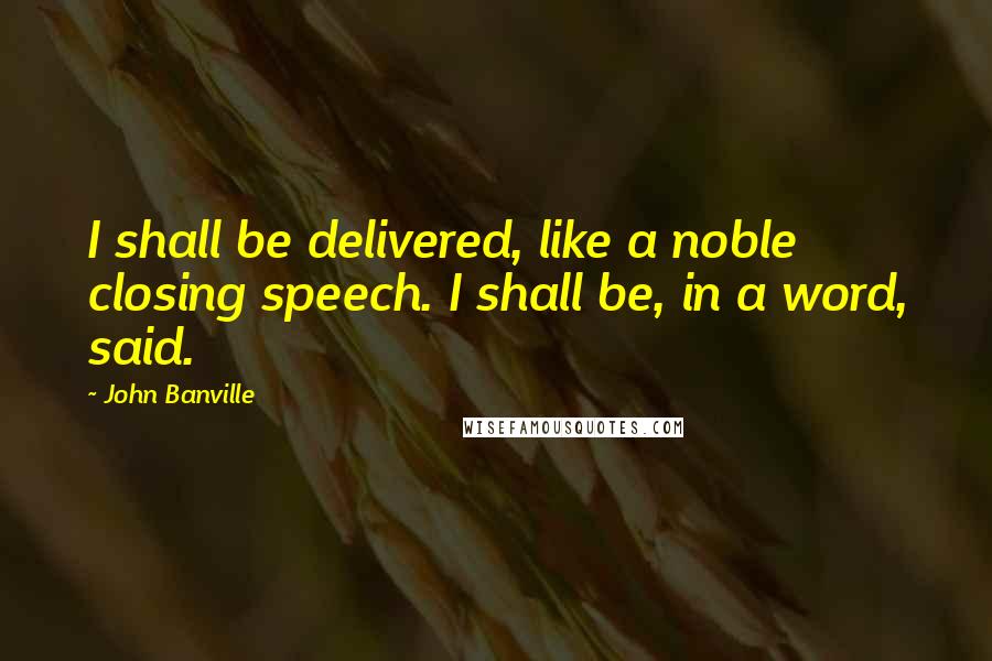 John Banville Quotes: I shall be delivered, like a noble closing speech. I shall be, in a word, said.