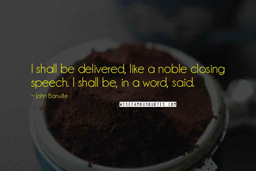 John Banville Quotes: I shall be delivered, like a noble closing speech. I shall be, in a word, said.