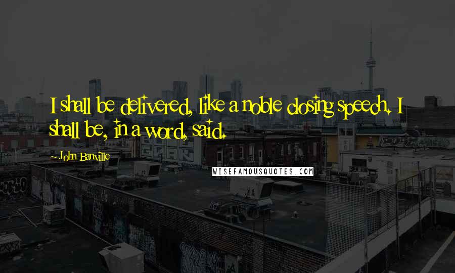 John Banville Quotes: I shall be delivered, like a noble closing speech. I shall be, in a word, said.