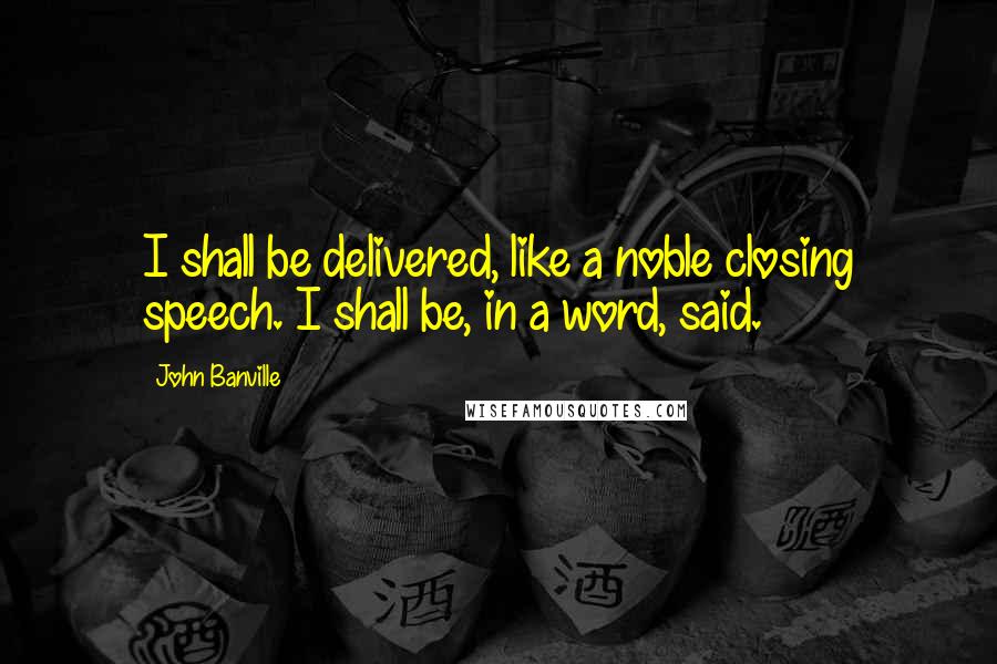 John Banville Quotes: I shall be delivered, like a noble closing speech. I shall be, in a word, said.