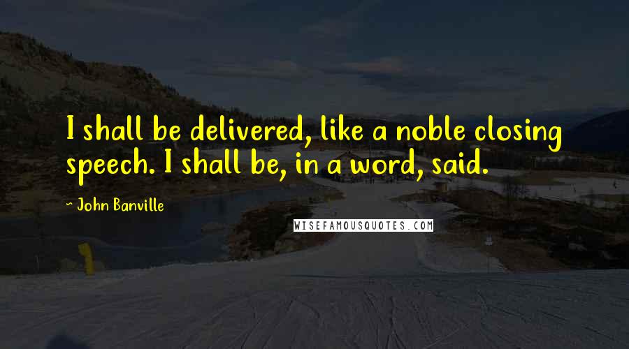 John Banville Quotes: I shall be delivered, like a noble closing speech. I shall be, in a word, said.