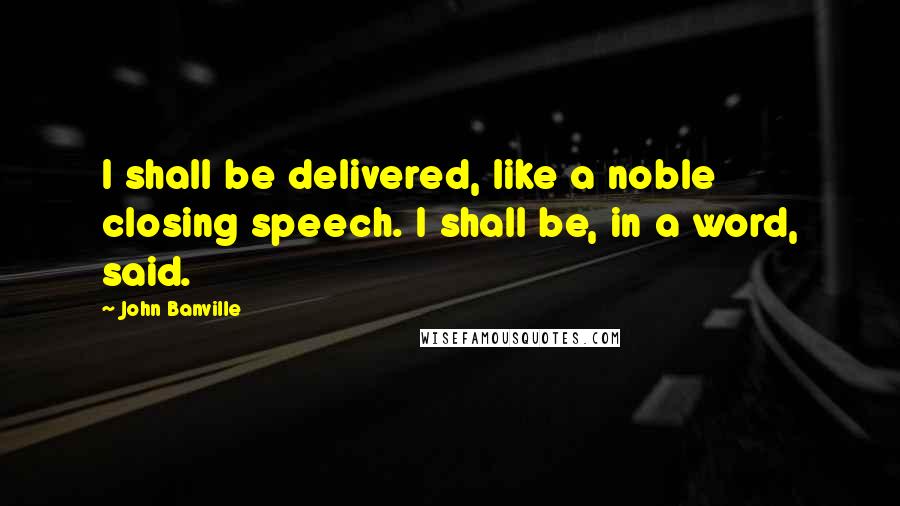 John Banville Quotes: I shall be delivered, like a noble closing speech. I shall be, in a word, said.