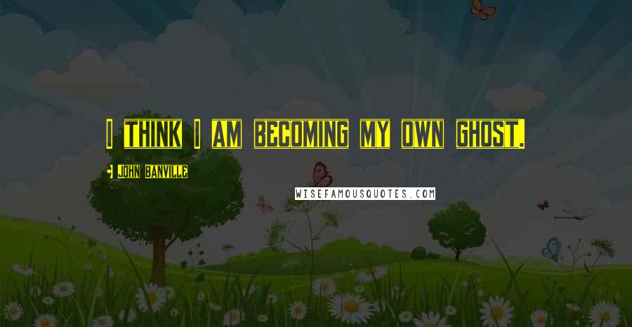 John Banville Quotes: I think I am becoming my own ghost.
