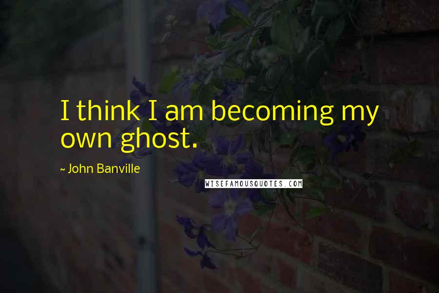 John Banville Quotes: I think I am becoming my own ghost.