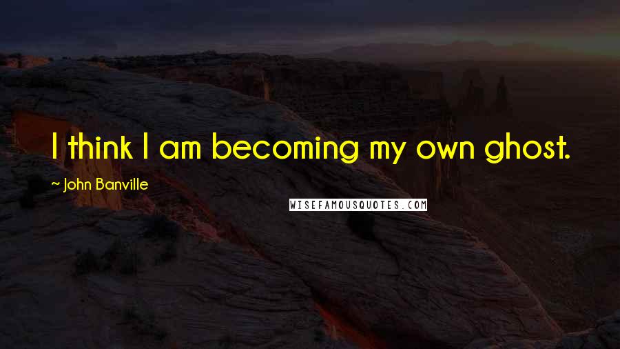 John Banville Quotes: I think I am becoming my own ghost.