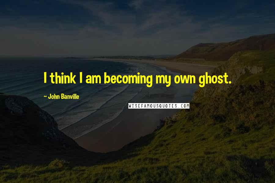 John Banville Quotes: I think I am becoming my own ghost.