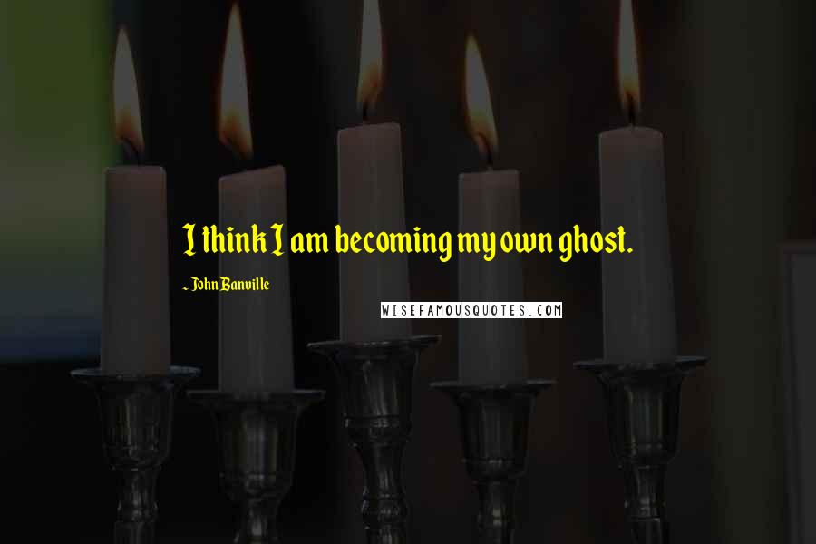 John Banville Quotes: I think I am becoming my own ghost.