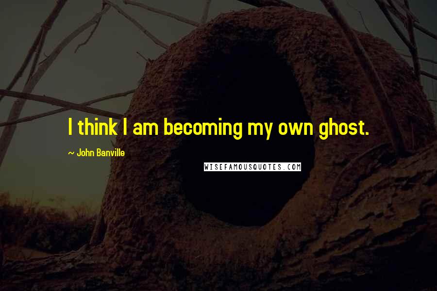 John Banville Quotes: I think I am becoming my own ghost.