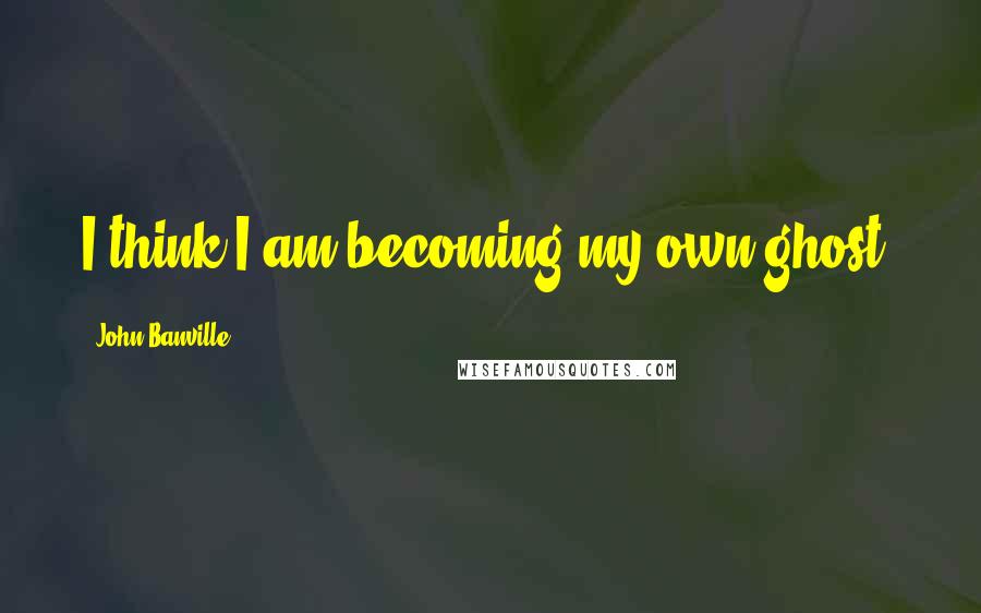 John Banville Quotes: I think I am becoming my own ghost.