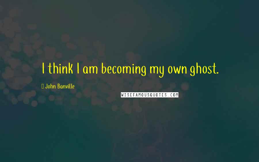 John Banville Quotes: I think I am becoming my own ghost.