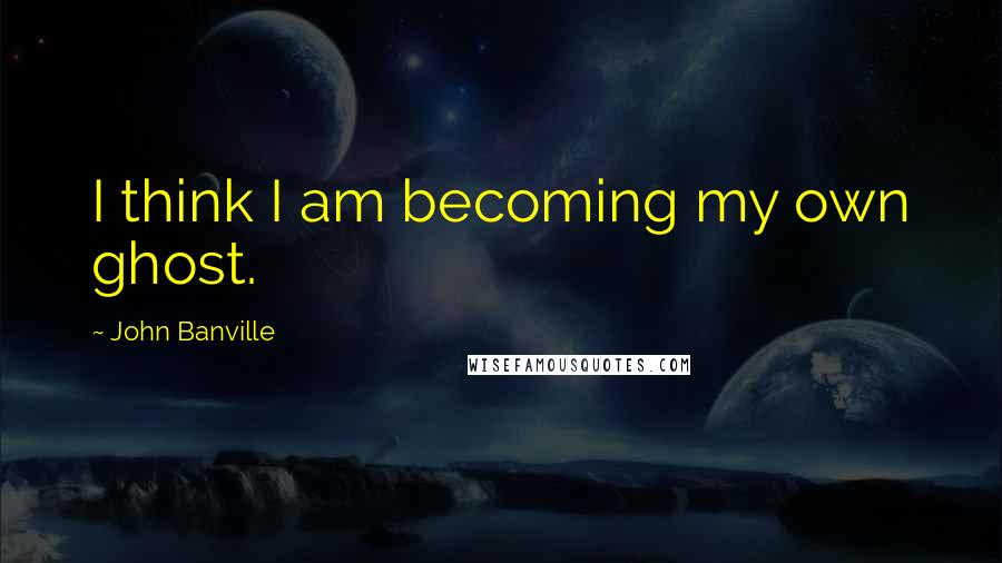 John Banville Quotes: I think I am becoming my own ghost.