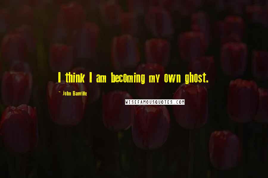 John Banville Quotes: I think I am becoming my own ghost.