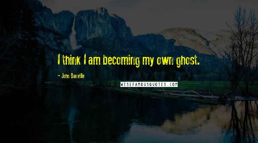 John Banville Quotes: I think I am becoming my own ghost.