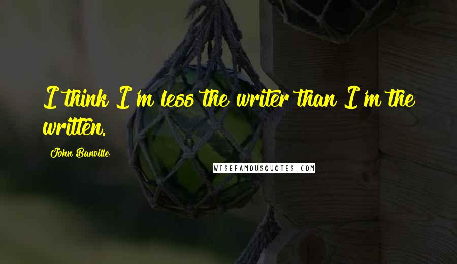 John Banville Quotes: I think I'm less the writer than I'm the written.