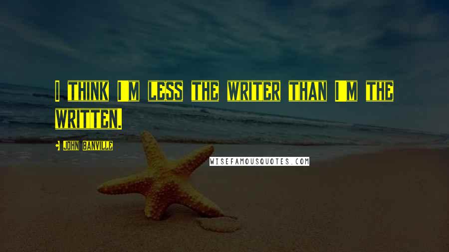 John Banville Quotes: I think I'm less the writer than I'm the written.