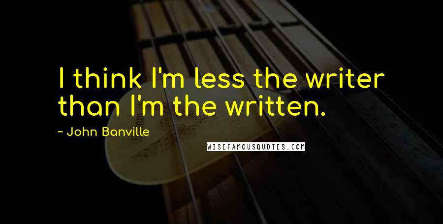 John Banville Quotes: I think I'm less the writer than I'm the written.