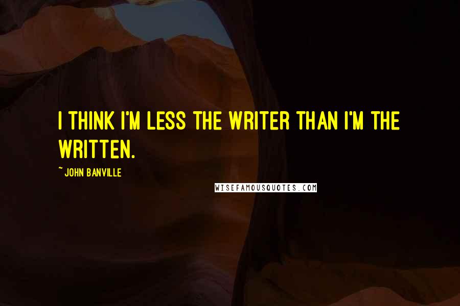 John Banville Quotes: I think I'm less the writer than I'm the written.